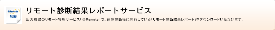 リモート診断結果レポートサービス　出力機器のリモート管理サービス「＠Remote」で、遠隔診断後に発行している「リモート診断結果レポート」をダウンロードいただけます。