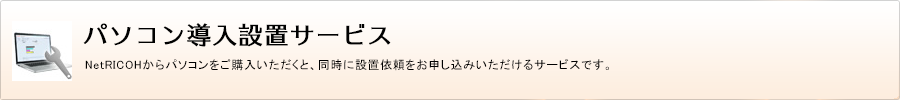 パソコン導入設置サービス　NetRICOHからパソコンをご購入いただくと、同時に設置依頼をお申し込みいただけるサービスです。