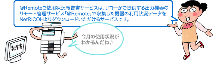 ＠Remoteご使用状況報告書サービスは、リコーがご提供する出力機器の リモート管理サービス「＠Remote」で収集した機器の利用状況データを NetRICOHよりダウンロードいただけるサービスです。