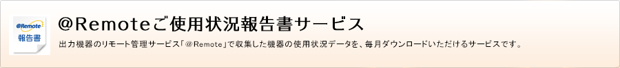 ＠Remoteご使用状況報告書サービス 出力機器のリモート管理サービス「＠Remote」で収集した機器の使用状況データを、毎月ダウンロードいただけるサービスです。