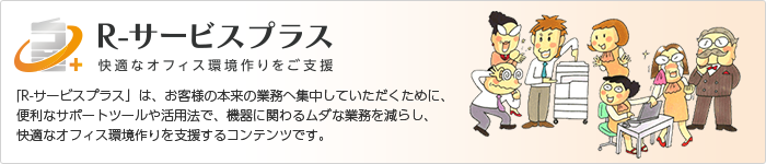 R-サービスプラス 快適なオフィス環境作りをご支援 「R-サービスプラス」は、お客様の本来の業務へ集中していただくために、便利なサポートツールや活用法で、機器に関わるムダな業務を減らし、快適なオフィス環境作りを支援するコンテンツです。