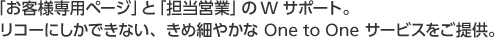 「お客様専用ページ」と「担当営業」のWサポート。リコーにしかできない、きめ細やかな One to One サービスをご提供。