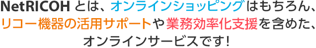 NetRICOHとは、オンラインショッピングはもちろん、リコー機器の活用サポートや業務効率化支援を含めた、総合インターネットサービスです！