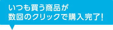 いつも買う商品が数回のクリックで購入完了!