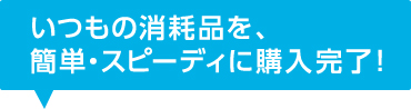 いつもの消耗品を、簡単・スピーディに購入完了！