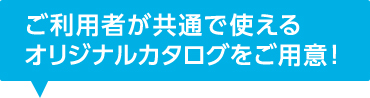 ご利用者が共通で使えるオリジナルカタログをご用意！