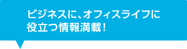 ビジネスに、オフィスライフに役立つ情報満載！